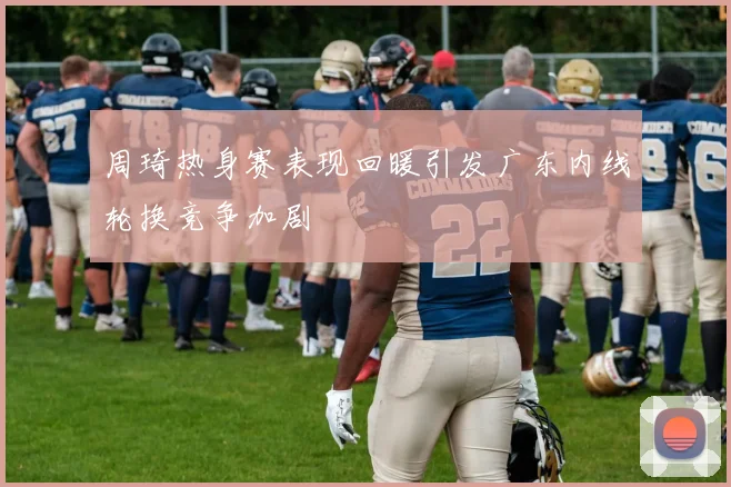 周琦热身赛表现回暖引发广东内线轮换竞争加剧
