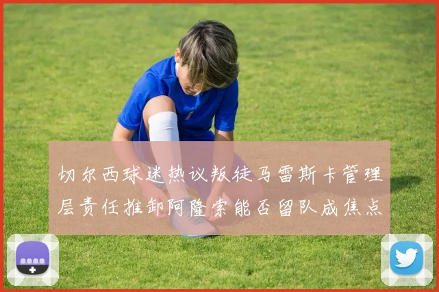 切尔西球迷热议叛徒马雷斯卡管理层责任推卸阿隆索能否留队成焦点