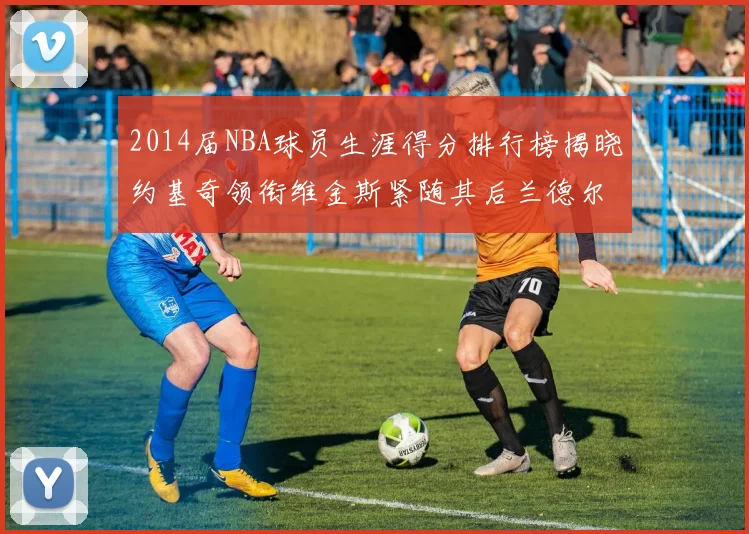 2014届NBA球员生涯得分排行榜揭晓约基奇领衔维金斯紧随其后兰德尔名列第三