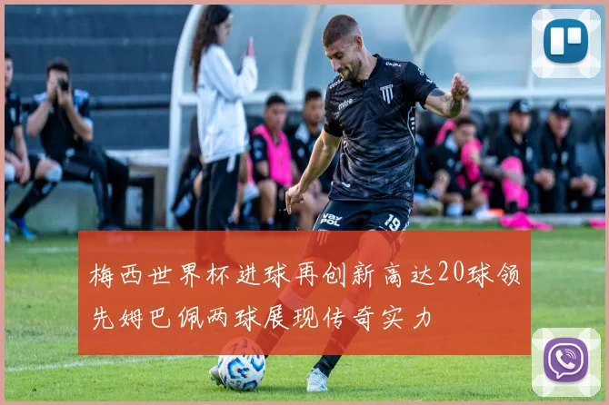梅西世界杯进球再创新高达20球领先姆巴佩两球展现传奇实力