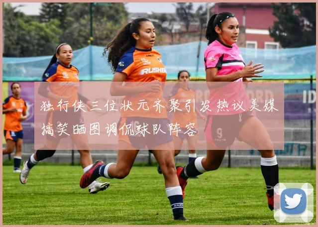 独行侠三位状元齐聚引发热议美媒搞笑晒图调侃球队阵容
