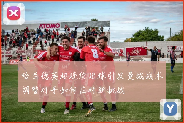 哈兰德英超连续进球引发曼城战术调整对手如何应对新挑战