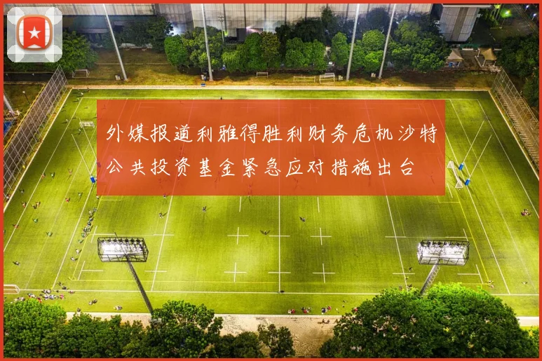 外媒报道利雅得胜利财务危机沙特公共投资基金紧急应对措施出台