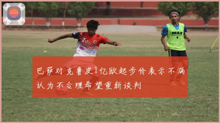 巴萨对克鲁皮1亿欧起步价表示不满认为不合理希望重新谈判